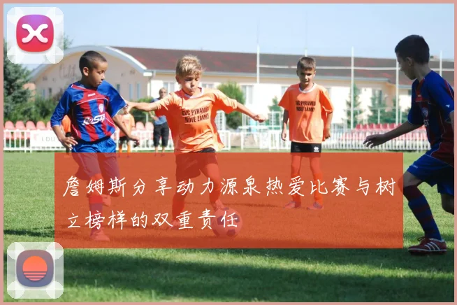 詹姆斯分享动力源泉热爱比赛与树立榜样的双重责任
