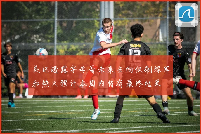 美记透露字母哥未来去向仅剩绿军和热火预计本周内将有最终结果