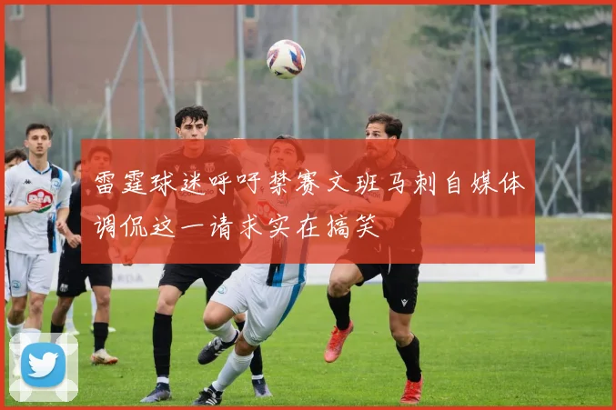 雷霆球迷呼吁禁赛文班马刺自媒体调侃这一请求实在搞笑