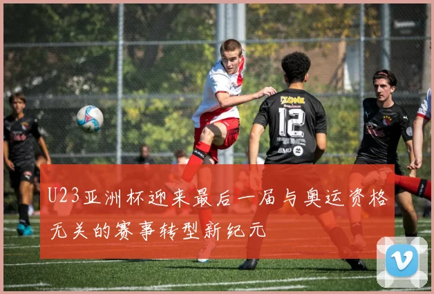 U23亚洲杯迎来最后一届与奥运资格无关的赛事转型新纪元