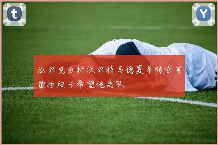 法尔克分析沃尔特马德夏季转会可能性纽卡希望他离队