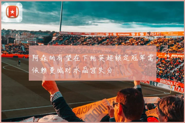 阿森纳有望在下轮英超锁定冠军需依赖曼城对水晶宫失分