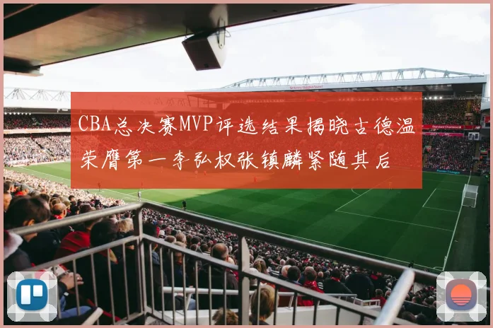 CBA总决赛MVP评选结果揭晓古德温荣膺第一李弘权张镇麟紧随其后