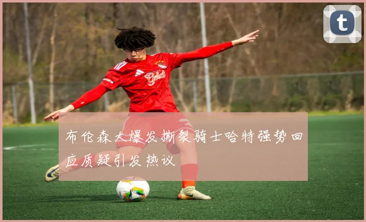布伦森大爆发撕裂骑士哈特强势回应质疑引发热议