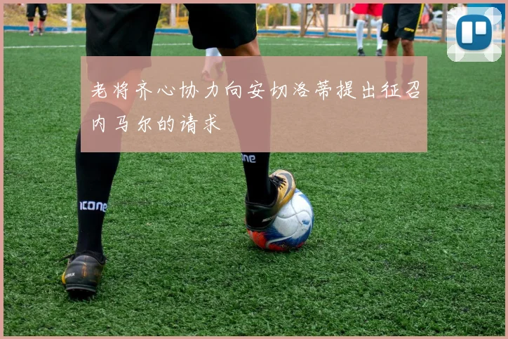 老将齐心协力向安切洛蒂提出征召内马尔的请求