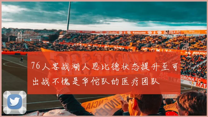 76人客战湖人恩比德状态提升至可出战不愧是华佗队的医疗团队