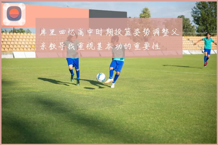 库里回忆高中时期投篮姿势调整父亲教导我重视基本功的重要性