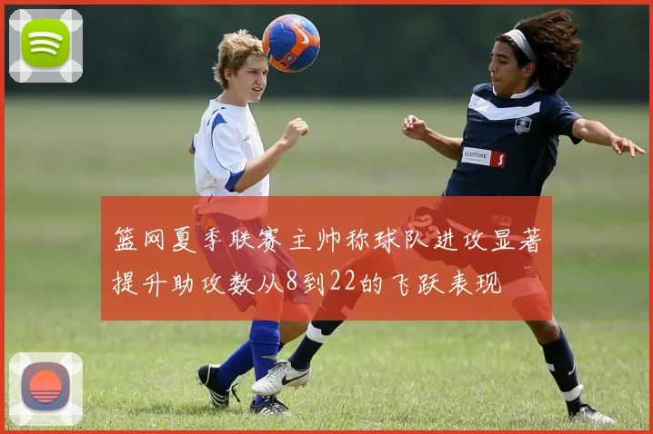 篮网夏季联赛主帅称球队进攻显著提升助攻数从8到22的飞跃表现