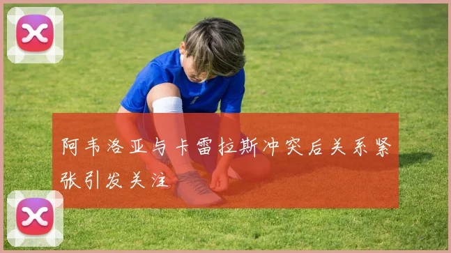 阿韦洛亚与卡雷拉斯冲突后关系紧张引发关注