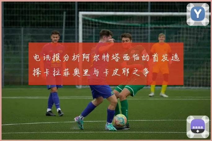 电讯报分析阿尔特塔面临的首发选择卡拉菲奥里与卡皮耶之争