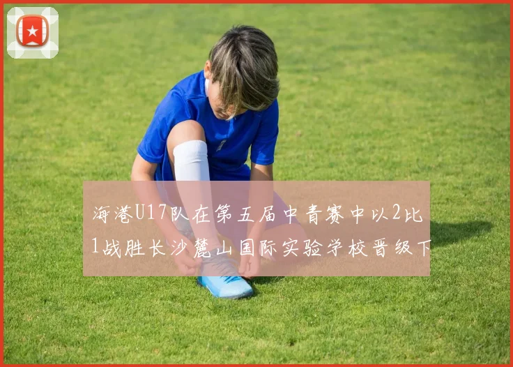 海港U17队在第五届中青赛中以2比1战胜长沙麓山国际实验学校晋级下一轮