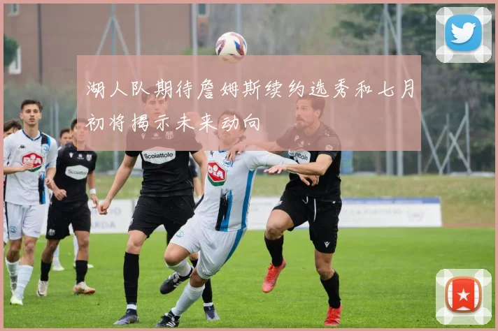 湖人队期待詹姆斯续约选秀和七月初将揭示未来动向