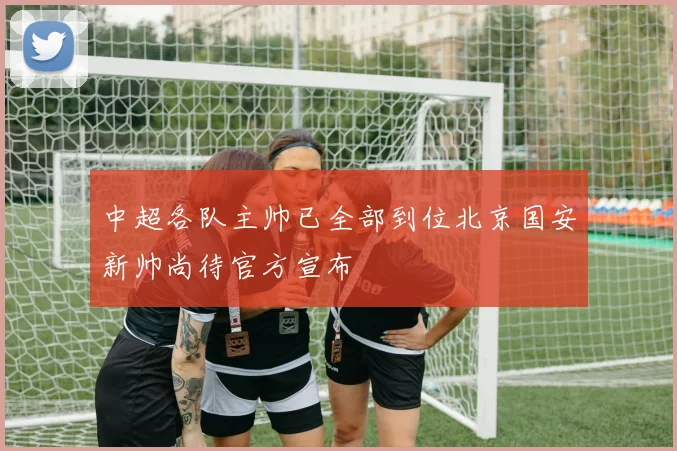 中超各队主帅已全部到位北京国安新帅尚待官方宣布