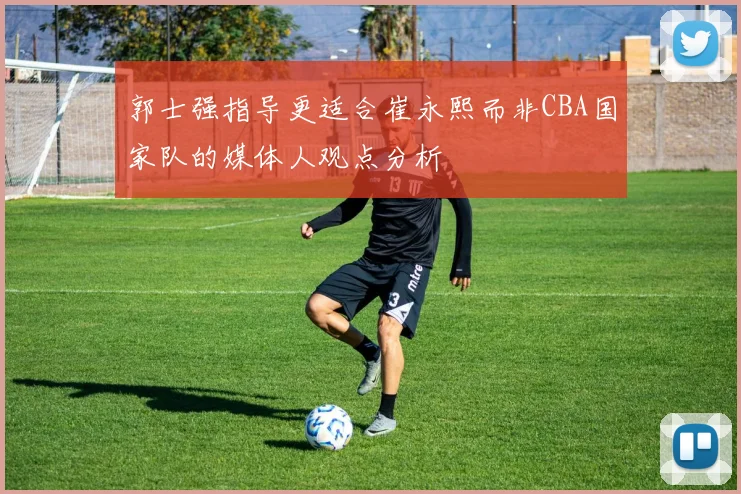 郭士强指导更适合崔永熙而非CBA国家队的媒体人观点分析