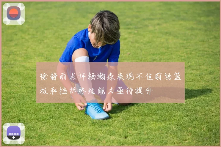 徐静雨点评杨瀚森表现不佳前场篮板和挡拆终结能力亟待提升
