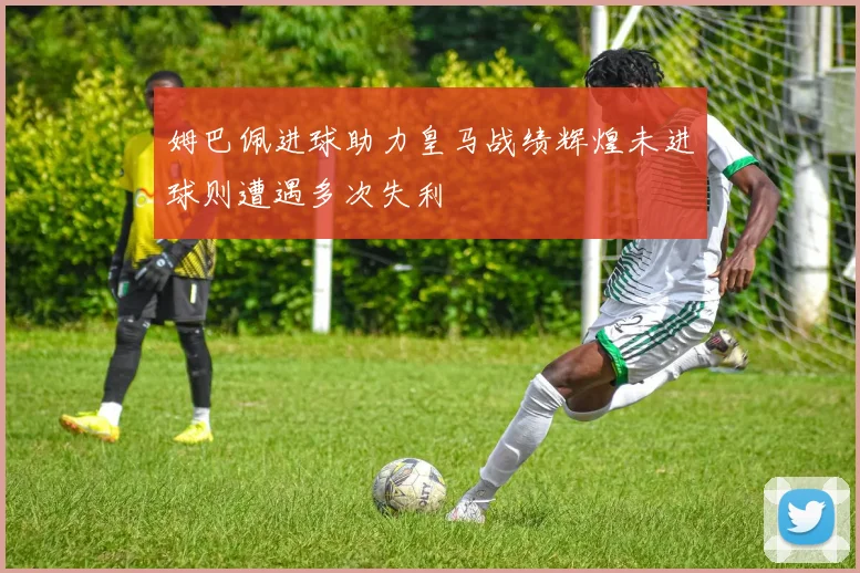 姆巴佩进球助力皇马战绩辉煌未进球则遭遇多次失利