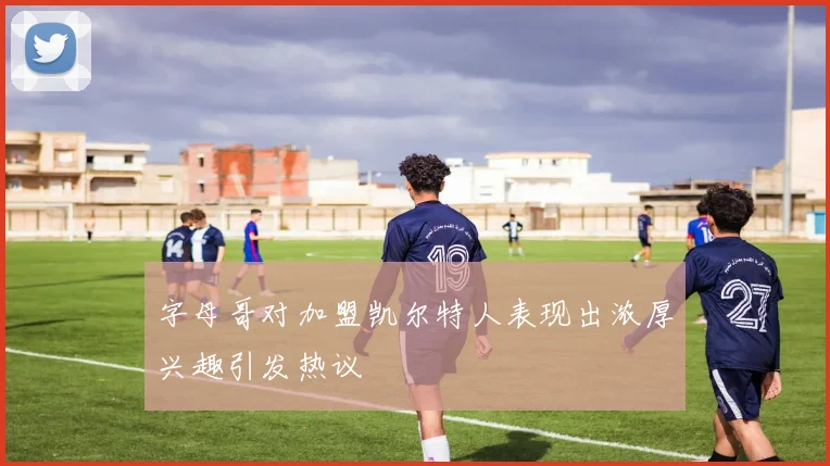 字母哥对加盟凯尔特人表现出浓厚兴趣引发热议